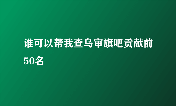 谁可以帮我查乌审旗吧贡献前50名