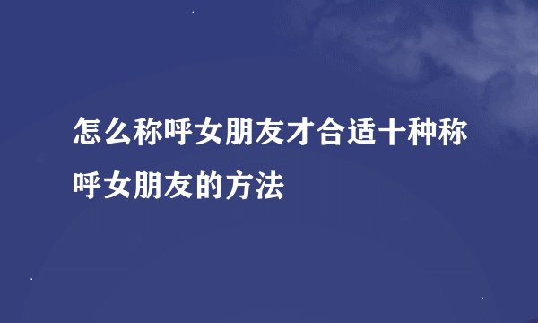 怎么称呼女朋友才合适十种称呼女朋友的方法