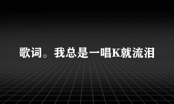 歌词。我总是一唱K就流泪