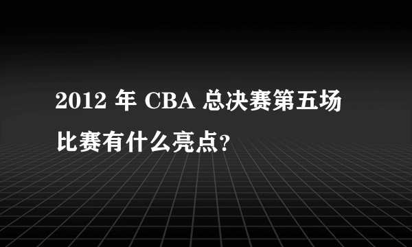 2012 年 CBA 总决赛第五场比赛有什么亮点？