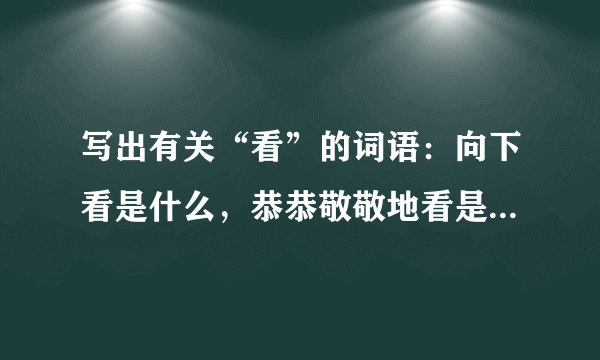 写出有关“看”的词语：向下看是什么，恭恭敬敬地看是什么急急急求求你们了