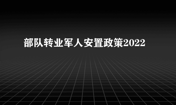 部队转业军人安置政策2022