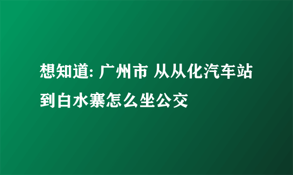 想知道: 广州市 从从化汽车站到白水寨怎么坐公交