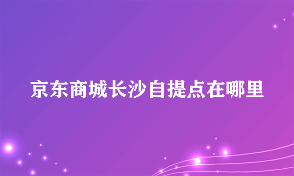 京东商城长沙自提点在哪里