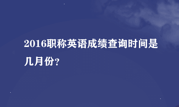 2016职称英语成绩查询时间是几月份？