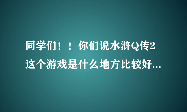 同学们！！你们说水浒Q传2这个游戏是什么地方比较好玩啊？？？？