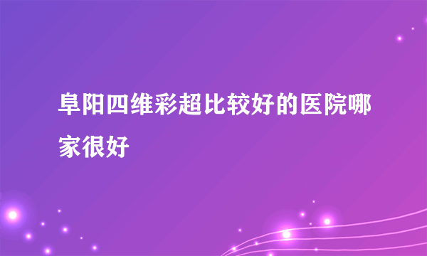 阜阳四维彩超比较好的医院哪家很好