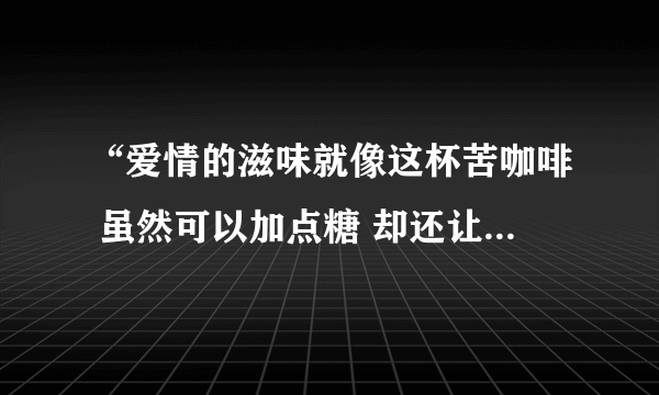 “爱情的滋味就像这杯苦咖啡 虽然可以加点糖 却还让人心憔悴…”这是那首歌的歌词 全部的歌词是什么？