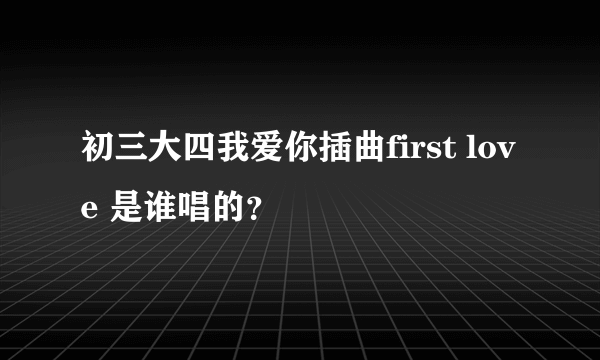 初三大四我爱你插曲first love 是谁唱的？