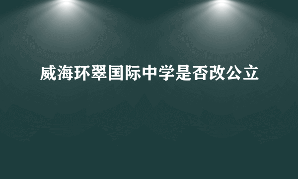 威海环翠国际中学是否改公立