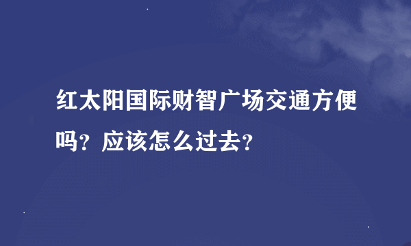 红太阳国际财智广场交通方便吗？应该怎么过去？