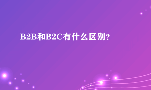 B2B和B2C有什么区别？