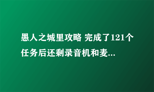 愚人之城里攻略 完成了121个任务后还剩录音机和麦克风用在哪里