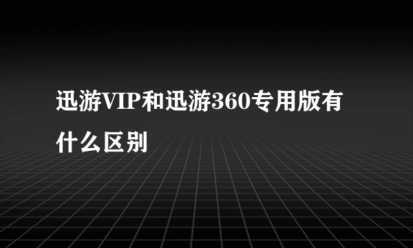 迅游VIP和迅游360专用版有什么区别