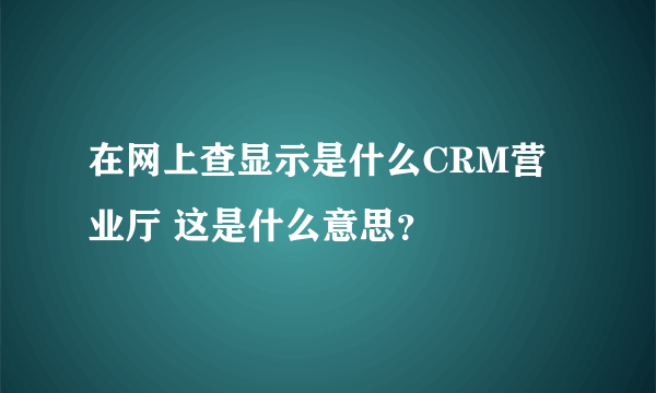 在网上查显示是什么CRM营业厅 这是什么意思？