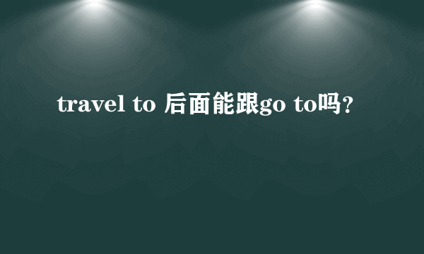 travel to 后面能跟go to吗？