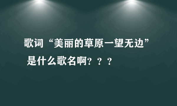 歌词“美丽的草原一望无边” 是什么歌名啊？？？