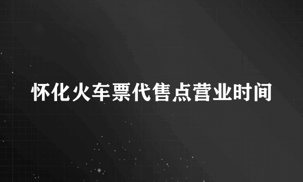 怀化火车票代售点营业时间