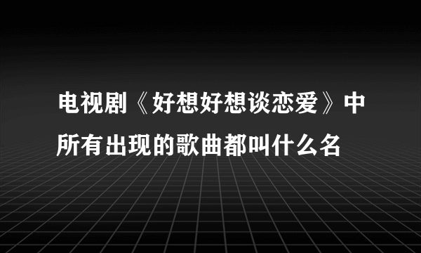 电视剧《好想好想谈恋爱》中所有出现的歌曲都叫什么名