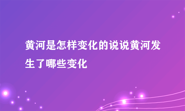 黄河是怎样变化的说说黄河发生了哪些变化