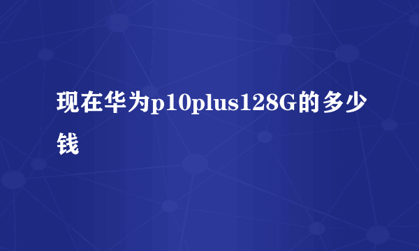 现在华为p10plus128G的多少钱