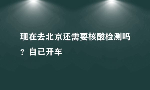 现在去北京还需要核酸检测吗？自己开车