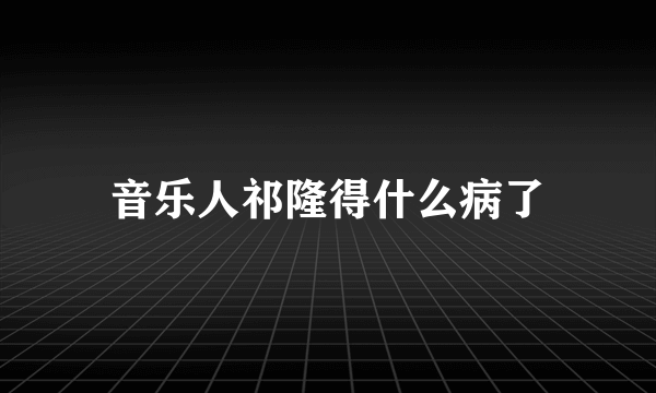 音乐人祁隆得什么病了