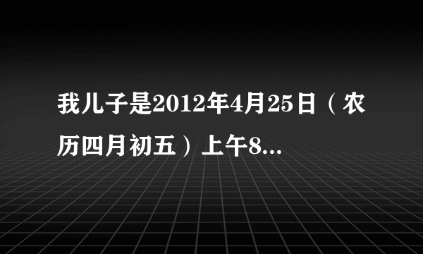 我儿子是2012年4月25日（农历四月初五）上午8：48分出生的，请问是什么命，生辰八字和五行是什么?怎样取名