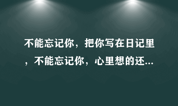 不能忘记你，把你写在日记里，不能忘记你，心里想的还是你…请问这首歌叫什么名字啊？