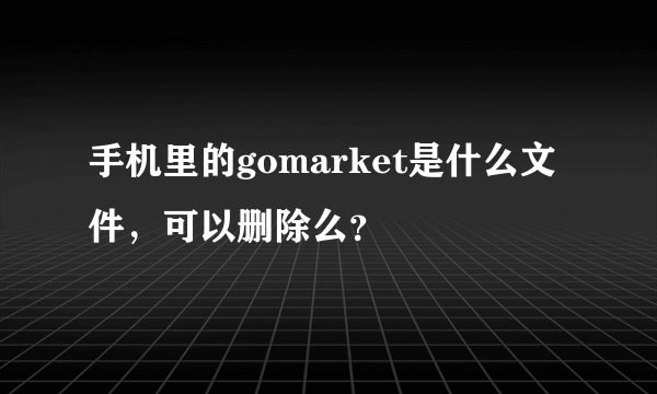 手机里的gomarket是什么文件，可以删除么？