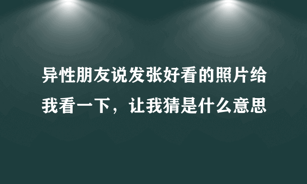 异性朋友说发张好看的照片给我看一下，让我猜是什么意思