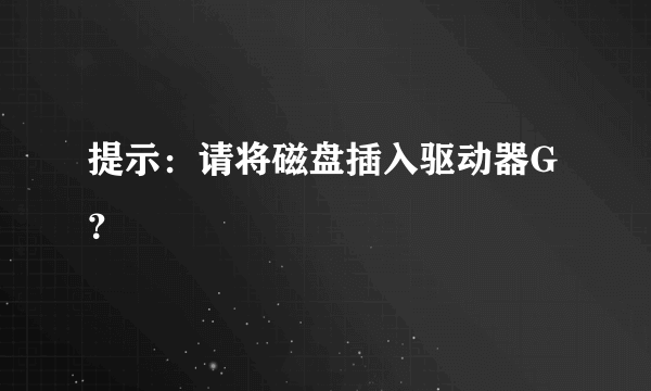 提示：请将磁盘插入驱动器G？