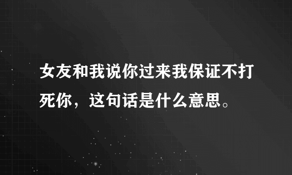 女友和我说你过来我保证不打死你，这句话是什么意思。