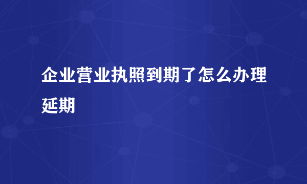 企业营业执照到期了怎么办理延期