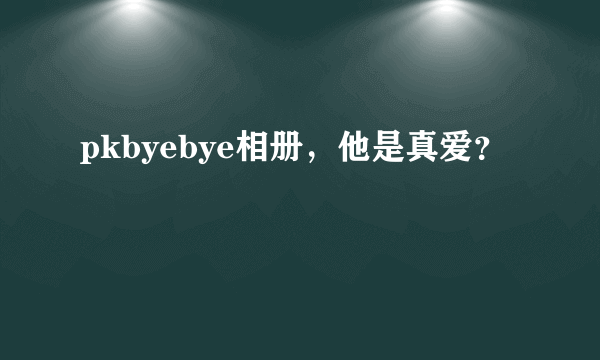 pkbyebye相册，他是真爱？