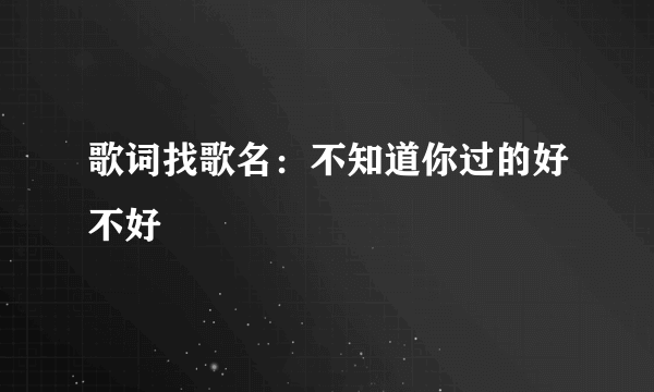 歌词找歌名：不知道你过的好不好