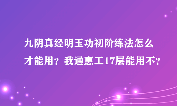 九阴真经明玉功初阶练法怎么才能用？我通惠工17层能用不？