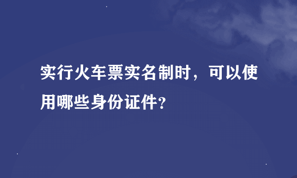 实行火车票实名制时，可以使用哪些身份证件？