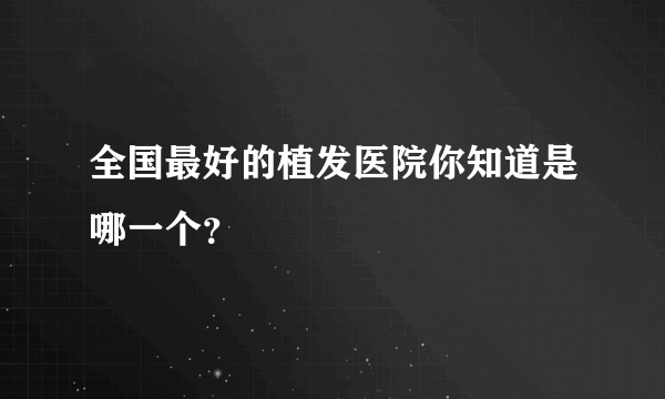 全国最好的植发医院你知道是哪一个？