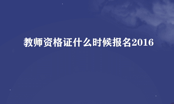 教师资格证什么时候报名2016