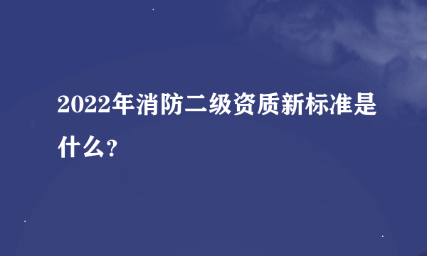 2022年消防二级资质新标准是什么？