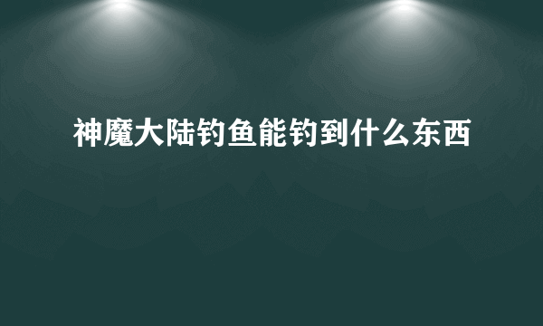 神魔大陆钓鱼能钓到什么东西