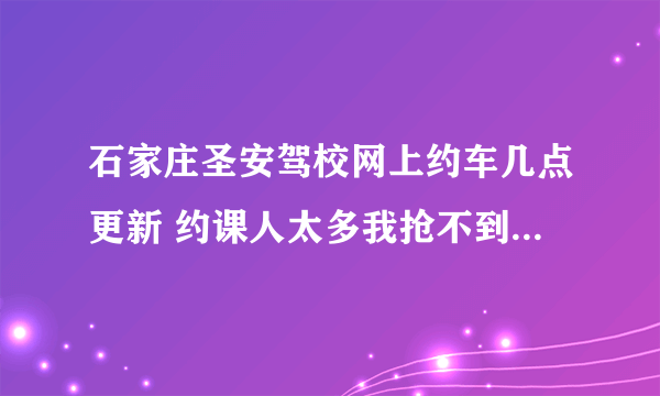 石家庄圣安驾校网上约车几点更新 约课人太多我抢不到课 各位大神帮帮小弟啊