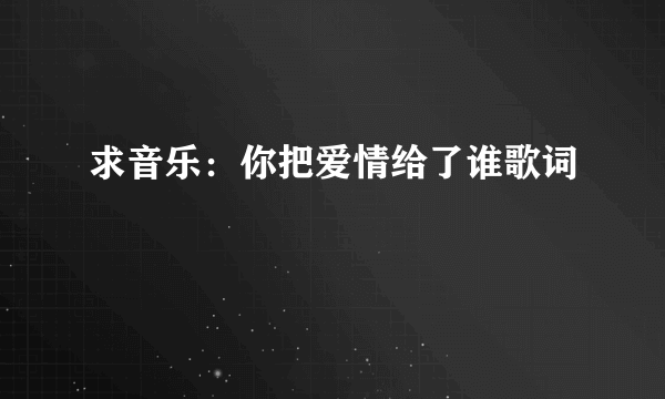 求音乐：你把爱情给了谁歌词