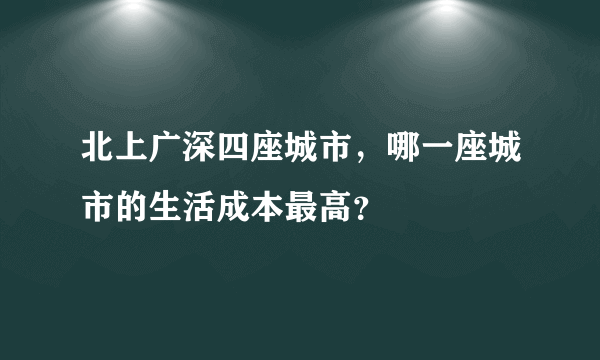 北上广深四座城市，哪一座城市的生活成本最高？