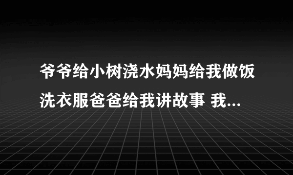 爷爷给小树浇水妈妈给我做饭洗衣服爸爸给我讲故事 我给花修剪枝叶我给什么后面怎么写请帮忙