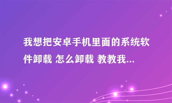 我想把安卓手机里面的系统软件卸载 怎么卸载 教教我 详细一点