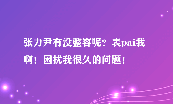 张力尹有没整容呢？表pai我啊！困扰我很久的问题！