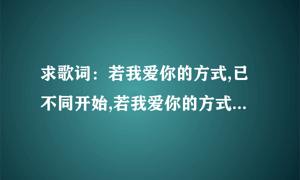 求歌词：若我爱你的方式,已不同开始,若我爱你的方式,已不同开始,不如我们变换下位置,看一