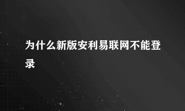 为什么新版安利易联网不能登录